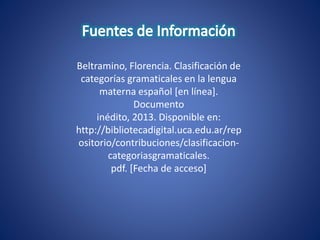 Beltramino, Florencia. Clasificación de
categorías gramaticales en la lengua
materna español [en línea].
Documento
inédito, 2013. Disponible en:
http://bibliotecadigital.uca.edu.ar/rep
ositorio/contribuciones/clasificacion-
categoriasgramaticales.
pdf. [Fecha de acceso]
 