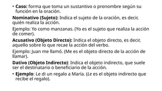 • Caso: forma que toma un sustantivo o pronombre según su
función en la oración.
Nominativo (Sujeto): Indica el sujeto de la oración, es decir,
quién realiza la acción.
Ejemplo: Yo como manzanas. (Yo es el sujeto que realiza la acción
de comer).
Acusativo (Objeto Directo): Indica el objeto directo, es decir,
aquello sobre lo que recae la acción del verbo.
Ejemplo: Juan me llamó. (Me es el objeto directo de la acción de
llamar).
Dativo (Objeto Indirecto): Indica el objeto indirecto, que suele
ser el destinatario o beneficiario de la acción.
• Ejemplo: Le di un regalo a María. (Le es el objeto indirecto que
recibe el regalo).
 