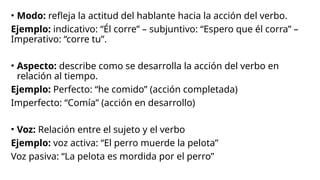 • Modo: refleja la actitud del hablante hacia la acción del verbo.
Ejemplo: indicativo: “Él corre” – subjuntivo: “Espero que él corra” –
Imperativo: “corre tu”.
• Aspecto: describe como se desarrolla la acción del verbo en
relación al tiempo.
Ejemplo: Perfecto: “he comido” (acción completada)
Imperfecto: “Comía” (acción en desarrollo)
• Voz: Relación entre el sujeto y el verbo
Ejemplo: voz activa: “El perro muerde la pelota”
Voz pasiva: “La pelota es mordida por el perro”
 