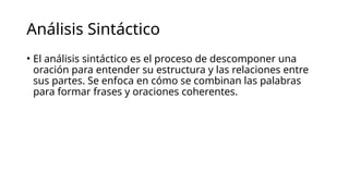 Análisis Sintáctico
• El análisis sintáctico es el proceso de descomponer una
oración para entender su estructura y las relaciones entre
sus partes. Se enfoca en cómo se combinan las palabras
para formar frases y oraciones coherentes.
 