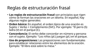 Reglas de estructuración frasal
• Las reglas de estructuración frasal son principios que rigen
cómo se forman las oraciones en un idioma. En español, hay
algunas reglas generales:
• Orden básico: En español, el orden típico de una oración es
Sujeto + Verbo + Complemento (SVC). Por ejemplo: "El perro (S)
ladra (V) en el parque (C).
• Concordancia: El verbo debe concordar en número y persona
con el sujeto. Ejemplo: "Los niños (pl.) juegan (pl.) en el parque.
• Uso de preposiciones: Las preposiciones son fundamentales
para establecer relaciones entre los elementos de la oración.
Ejemplo: "El libro está sobre la mesa."
 