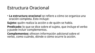 Estructura Oracional
• La estructura oracional se refiere a cómo se organiza una
oración completa. Esto incluye:
Sujeto: quién realiza la acción o de quién se habla.
Predicado: lo que se dice sobre el sujeto, que incluye el verbo
y puede incluir complementos.
Complementos: ofrecen información adicional sobre el
verbo, como cuándo, dónde o cómo ocurre la acción.
 