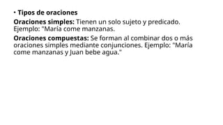 • Tipos de oraciones
Oraciones simples: Tienen un solo sujeto y predicado.
Ejemplo: "María come manzanas.
Oraciones compuestas: Se forman al combinar dos o más
oraciones simples mediante conjunciones. Ejemplo: "María
come manzanas y Juan bebe agua."
 