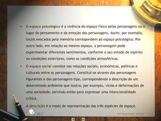 • O espaço psicológico é a vivência do espaço físico pelas personagens ou o
lugar do pensamento e da emoção das personagens. Assim, por exemplo,
locais evocados pela memória correspondem ao espaço psicológico. Por
outro lado, em relação ao mesmo espaço, a personagem pode
experimentar diferentes sentimentos, conforme o seu estado de espírito
ou condições exteriores, como as condições atmosféricas.
• O espaço social consiste nas relações sociais, económicas, políticas e
culturais entre as personagens. Constitui-se através das personagens
figurantes e das personagens-tipo, correspondendo à descrição de um
determinado ambiente que ilustra, por exemplo, vícios e deformações de
uma sociedade, servindo então para expressar uma intencionalidade
crítica.
• A descrição é o modo de representação das três espécies de espaço.
EBICC Prof. Teresa Pombo – Abril 2006
ESCO
L
A
B Á S I C A I N T E
G
RADA
 