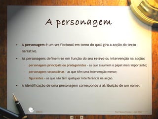 A personagem
• A personagem é um ser ficcional em torno do qual gira a acção do texto
narrativo.
• As personagens definem‐se em função do seu relevo ou intervenção na acção:
– personagens principais ou protagonistas ‐ as que assumem o papel mais importante;
– personagens secundárias ‐ as que têm uma intervenção menor;
– figurantes ‐ as que não têm qualquer interferência na acção.
• A identificação de uma personagem corresponde à atribuição de um nome.
EBICC Prof. Teresa Pombo – Abril 2006
ESCO
L
A
B Á S I C A I N T E
G
RADA
 