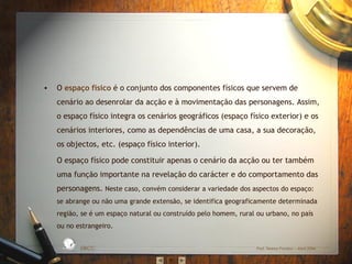 • O espaço físico é o conjunto dos componentes físicos que servem de
cenário ao desenrolar da acção e à movimentação das personagens. Assim,
o espaço físico integra os cenários geográficos (espaço físico exterior) e os
cenários interiores, como as dependências de uma casa, a sua decoração,
os objectos, etc. (espaço físico interior).
O espaço físico pode constituir apenas o cenário da acção ou ter também
uma função importante na revelação do carácter e do comportamento das
personagens. Neste caso, convém considerar a variedade dos aspectos do espaço:
se abrange ou não uma grande extensão, se identifica geograficamente determinada
região, se é um espaço natural ou construído pelo homem, rural ou urbano, no país
ou no estrangeiro.
EBICC Prof. Teresa Pombo – Abril 2006
ESCO
L
A
B Á S I C A I N T E
G
RADA
 