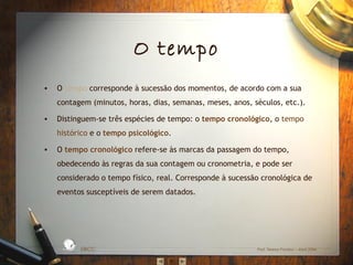 • O tempo corresponde à sucessão dos momentos, de acordo com a sua
contagem (minutos, horas, dias, semanas, meses, anos, séculos, etc.).
• Distinguem-se três espécies de tempo: o tempo cronológico, o tempo
histórico e o tempo psicológico.
• O tempo cronológico refere-se às marcas da passagem do tempo,
obedecendo às regras da sua contagem ou cronometria, e pode ser
considerado o tempo físico, real. Corresponde à sucessão cronológica de
eventos susceptíveis de serem datados.
EBICC Prof. Teresa Pombo – Abril 2006
ESCO
L
A
B Á S I C A I N T E
G
RADA
O tempo
 