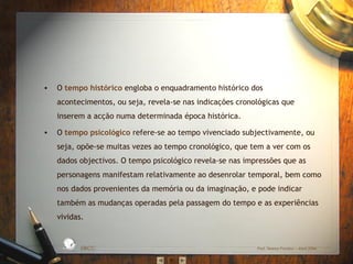 • O tempo histórico engloba o enquadramento histórico dos
acontecimentos, ou seja, revela-se nas indicações cronológicas que
inserem a acção numa determinada época histórica.
• O tempo psicológico refere-se ao tempo vivenciado subjectivamente, ou
seja, opõe-se muitas vezes ao tempo cronológico, que tem a ver com os
dados objectivos. O tempo psicológico revela-se nas impressões que as
personagens manifestam relativamente ao desenrolar temporal, bem como
nos dados provenientes da memória ou da imaginação, e pode indicar
também as mudanças operadas pela passagem do tempo e as experiências
vividas.
EBICC Prof. Teresa Pombo – Abril 2006
ESCO
L
A
B Á S I C A I N T E
G
RADA
 