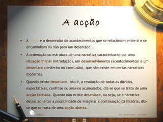 A acção
• A acção é o desenrolar de acontecimentos que se relacionam entre si e se
encaminham ou não para um desenlace.
• A ordenação ou estrutura de uma narrativa caracteriza‐se por uma
situação inicial (introdução), um desenvolvimento (acontecimentos) e um
desenlace (desfecho ou conclusão), que não existe em certas narrativas
modernas.
• Quando existe desenlace, isto é, a resolução de todas as dúvidas,
expectativas, conflitos ou anseios acumulados, diz‐se que se trata de uma
acção fechada. Quando não existe desenlace, ou seja, se a narrativa
deixar ao leitor a possibilidade de imaginar a continuação da história, diz‐
se que se trata de uma acção aberta.
EBICC Prof. Teresa Pombo – Abril 2006
ESCO
L
A
B Á S I C A I N T E
G
RADA
 