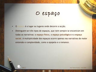 O espaço
•

O espaço é o lugar ou lugares onde decorre a acção.

•

Distinguem‐se três tipos de espaços, que nem sempre se encontram em
todas as narrativas: o espaço físico, o espaço psicológico e o espaço
social. A multiplicidade dos espaços ocorre apenas nas narrativas de maior
extensão e complexidade, como a epopeia e o romance.

L

D A
RA

ES C
O

S IC A IN T
BÁ
E
G

A

EBICC

Prof. Teresa Pombo – Abril 2006

 