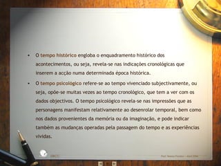 •

O tempo histórico engloba o enquadramento histórico dos
acontecimentos, ou seja, revela-se nas indicações cronológicas que
inserem a acção numa determinada época histórica.
O tempo psicológico refere-se ao tempo vivenciado subjectivamente, ou
seja, opõe-se muitas vezes ao tempo cronológico, que tem a ver com os
dados objectivos. O tempo psicológico revela-se nas impressões que as
personagens manifestam relativamente ao desenrolar temporal, bem como
nos dados provenientes da memória ou da imaginação, e pode indicar
também as mudanças operadas pela passagem do tempo e as experiências
vividas.
D A
RA

L

S IC A IN T
BÁ
E
G

A

ES C
O

•

EBICC

Prof. Teresa Pombo – Abril 2006

 