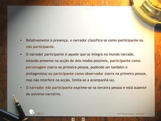 •

Relativamente à presença, o narrador classifica-se como participante ou
não participante.

•

O narrador participante é aquele que se integra no mundo narrado,
estando presente na acção de dois modos possíveis, participante como
personagem (narra na primeira pessoa, podendo ser também o
protagonista) ou participante como observador (narra na primeira pessoa,
mas não interfere na acção, limita-se a acompanhá-la).
O narrador não participante exprime-se na terceira pessoa e está ausente
do universo narrativo.

D A
RA

L

S IC A IN T
BÁ
E
G

A

ES C
O

•

EBICC

Prof. Teresa Pombo – Abril 2006

 