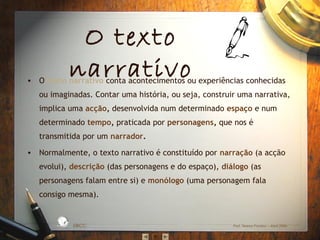 O texto
narrativo

• O texto narrativo conta acontecimentos ou experiências conhecidas
ou imaginadas. Contar uma história, ou seja, construir uma narrativa,
implica uma acção, desenvolvida num determinado espaço e num
determinado tempo, praticada por personagens, que nos é
transmitida por um narrador.
• Normalmente, o texto narrativo é constituído por narração (a acção
evolui), descrição (das personagens e do espaço), diálogo (as
personagens falam entre si) e monólogo (uma personagem fala
consigo mesma).
L

D A
RA

ES C
O

S IC A IN T
BÁ
E
G

A

EBICC

Prof. Teresa Pombo – Abril 2006

 