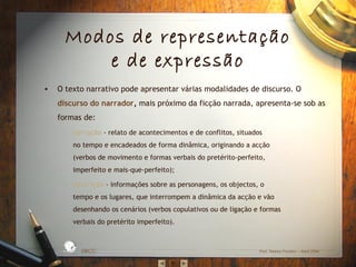 Modos de representação
e de expressão
O texto narrativo pode apresentar várias modalidades de discurso. O
discurso do narrador, mais próximo da ficção narrada, apresenta-se sob as
formas de:
–

narração - relato de acontecimentos e de conflitos, situados
no tempo e encadeados de forma dinâmica, originando a acção
(verbos de movimento e formas verbais do pretérito-perfeito,
imperfeito e mais-que-perfeito);

–

descrição - informações sobre as personagens, os objectos, o
tempo e os lugares, que interrompem a dinâmica da acção e vão
desenhando os cenários (verbos copulativos ou de ligação e formas
verbais do pretérito imperfeito).

D A
RA

L

S IC A IN T
BÁ
E
G

A

ES C
O

•

EBICC

Prof. Teresa Pombo – Abril 2006

 
