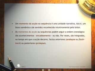 •

Um momento da acção ou sequência é uma unidade narrativa, isto é, um
bloco semântico (de sentido) reconhecido intuitivamente pelo leitor.
Os momentos da acção ou sequências podem seguir a ordem cronológica
dos acontecimentos ‐ encadeamento ‐ ou não. Por vezes, são integrados,
no tempo em que a acção decorre, factos anteriores (analepse ou flashback) ou posteriores (prolepse).

D A
RA

L

S IC A IN T
BÁ
E
G

A

ES C
O

•

EBICC

Prof. Teresa Pombo – Abril 2006

 