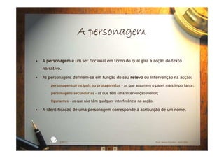 A personagemA personagemA personagemA personagem
• A personagem é um ser ficcional em torno do qual gira a acção do texto
narrativo.
• As personagens definem-se em função do seu relevo ou intervenção na acção:
– personagens principais ou protagonistas - as que assumem o papel mais importante;
– personagens secundárias - as que têm uma intervenção menor;
– figurantes - as que não têm qualquer interferência na acção.
• A identificação de uma personagem corresponde à atribuição de um nome.
EBICC Prof. Teresa Pombo – Abril 2006
ESCOL
A
BÁSICA INTE
G
RADA
 
