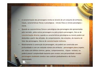 • A caracterização das personagens revela-se através de um conjunto de atributos,
traços, características físicas e psicológicas – retrato físico e retrato psicológico -
moral.
• Quando as características físicas e psicológicas das personagens são apresentadas
pelo narrador, pelas outras personagens ou pela própria personagem, fala-se de
caracterização directa; quando as características psicológicas ou morais podem ser
deduzidas a partir das atitudes, do comportamento, das emoções, da maneira de
falar das personagens, fala-se de caracterização indirecta.
• Relativamente à construção da personagem, ela poderá ser construída sem
profundidade e com um reduzido número de atributos - personagem plana (repete,
por vezes com efeitos cómicos, gestos, comportamentos, «tiques» verbais); ou
poderá possuir complexidade bastante para revelar uma personalidade vincada -
personagem modelada (revela o seu carácter gradualmente e de forma
imprevisível).
EBICC Prof. Teresa Pombo – Abril 2006
ESCOL
A
BÁSICA INTE
G
RADA
 