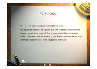 O espaO espaO espaO espaççççoooo
• O espaço é o lugar ou lugares onde decorre a acção.
• Distinguem-se três tipos de espaços, que nem sempre se encontram em
todas as narrativas: o espaço físico, o espaço psicológico e o espaço
social. A multiplicidade dos espaços ocorre apenas nas narrativas de maior
extensão e complexidade, como a epopeia e o romance.
EBICC Prof. Teresa Pombo – Abril 2006
ESCOL
A
BÁSICA INTE
G
RADA
 
