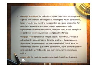 • O espaço psicológico é a vivência do espaço físico pelas personagens ou o
lugar do pensamento e da emoção das personagens. Assim, por exemplo,
locais evocados pela memória correspondem ao espaço psicológico. Por
outro lado, em relação ao mesmo espaço, a personagem pode
experimentar diferentes sentimentos, conforme o seu estado de espírito
ou condições exteriores, como as condições atmosféricas.
• O espaço social consiste nas relações sociais, económicas, políticas e
culturais entre as personagens. Constitui-se através das personagens
figurantes e das personagens-tipo, correspondendo à descrição de um
determinado ambiente que ilustra, por exemplo, vícios e deformações de
uma sociedade, servindo então para expressar uma intencionalidade
crítica.
• A descrição é o modo de representação das três espécies de espaço.
EBICC Prof. Teresa Pombo – Abril 2006
ESCOL
A
BÁSICA INTE
G
RADA
 