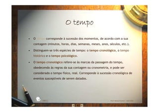 • O tempo corresponde à sucessão dos momentos, de acordo com a sua
contagem (minutos, horas, dias, semanas, meses, anos, séculos, etc.).
• Distinguem-se três espécies de tempo: o tempo cronológico, o tempo
histórico e o tempo psicológico.
• O tempo cronológico refere-se às marcas da passagem do tempo,
obedecendo às regras da sua contagem ou cronometria, e pode ser
considerado o tempo físico, real. Corresponde à sucessão cronológica de
eventos susceptíveis de serem datados.
EBICC Prof. Teresa Pombo – Abril 2006
ESCOL
A
BÁSICA INTE
G
RADA
O tempoO tempoO tempoO tempo
 