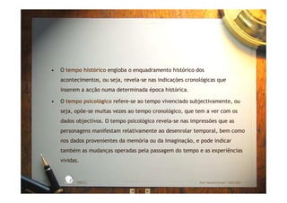 • O tempo histórico engloba o enquadramento histórico dos
acontecimentos, ou seja, revela-se nas indicações cronológicas que
inserem a acção numa determinada época histórica.
• O tempo psicológico refere-se ao tempo vivenciado subjectivamente, ou
seja, opõe-se muitas vezes ao tempo cronológico, que tem a ver com os
dados objectivos. O tempo psicológico revela-se nas impressões que as
personagens manifestam relativamente ao desenrolar temporal, bem como
nos dados provenientes da memória ou da imaginação, e pode indicar
também as mudanças operadas pela passagem do tempo e as experiências
vividas.
EBICC Prof. Teresa Pombo – Abril 2006
ESCOL
A
BÁSICA INTE
G
RADA
 