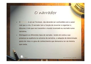 O narradorO narradorO narradorO narrador
• O narrador é um ser ficcional, não devendo ser confundido com o autor
real que o cria. O narrador tem a função de enunciar e organizar o
discurso; é ele que nos transmite o mundo inventado ou recriado numa
narrativa.
• Distinguem-se diferentes tipos de narrador, tendo em conta a sua
presença ou ausência no universo da narrativa, a adopção de determinado
ponto de vista e o grau de conhecimento que demonstra ter da história
que conta.
EBICC Prof. Teresa Pombo – Abril 2006
ESCOL
A
BÁSICA INTE
G
RADA
 