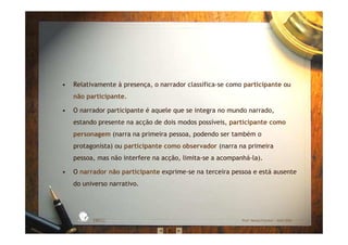 • Relativamente à presença, o narrador classifica-se como participante ou
não participante.
• O narrador participante é aquele que se integra no mundo narrado,
estando presente na acção de dois modos possíveis, participante como
personagem (narra na primeira pessoa, podendo ser também o
protagonista) ou participante como observador (narra na primeira
pessoa, mas não interfere na acção, limita-se a acompanhá-la).
• O narrador não participante exprime-se na terceira pessoa e está ausente
do universo narrativo.
EBICC Prof. Teresa Pombo – Abril 2006
ESCOL
A
BÁSICA INTE
G
RADA
 
