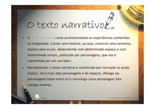 O texto narrativoO texto narrativoO texto narrativoO texto narrativo
• O texto narrativo conta acontecimentos ou experiências conhecidas
ou imaginadas. Contar uma história, ou seja, construir uma narrativa,
implica uma acção, desenvolvida num determinado espaço e num
determinado tempo, praticada por personagens, que nos é
transmitida por um narrador.
• Normalmente, o texto narrativo é constituído por narração (a acção
evolui), descrição (das personagens e do espaço), diálogo (as
personagens falam entre si) e monólogo (uma personagem fala
consigo mesma).
EBICC Prof. Teresa Pombo – Abril 2006
ESCOL
A
BÁSICA INTE
G
RADA
 
