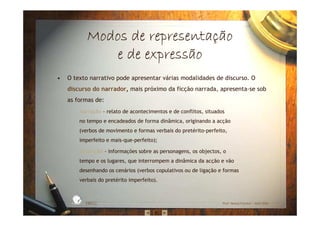 Modos de representaModos de representaModos de representaModos de representaççççãoãoãoão
e de expressãoe de expressãoe de expressãoe de expressão
• O texto narrativo pode apresentar várias modalidades de discurso. O
discurso do narrador, mais próximo da ficção narrada, apresenta-se sob
as formas de:
– narração - relato de acontecimentos e de conflitos, situados
no tempo e encadeados de forma dinâmica, originando a acção
(verbos de movimento e formas verbais do pretérito-perfeito,
imperfeito e mais-que-perfeito);
– descrição - informações sobre as personagens, os objectos, o
tempo e os lugares, que interrompem a dinâmica da acção e vão
desenhando os cenários (verbos copulativos ou de ligação e formas
verbais do pretérito imperfeito).
EBICC Prof. Teresa Pombo – Abril 2006
ESCOL
A
BÁSICA INTE
G
RADA
 