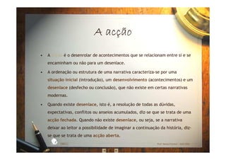 A acA acA acA acççççãoãoãoão
• A acção é o desenrolar de acontecimentos que se relacionam entre si e se
encaminham ou não para um desenlace.
• A ordenação ou estrutura de uma narrativa caracteriza-se por uma
situação inicial (introdução), um desenvolvimento (acontecimentos) e um
desenlace (desfecho ou conclusão), que não existe em certas narrativas
modernas.
• Quando existe desenlace, isto é, a resolução de todas as dúvidas,
expectativas, conflitos ou anseios acumulados, diz-se que se trata de uma
acção fechada. Quando não existe desenlace, ou seja, se a narrativa
deixar ao leitor a possibilidade de imaginar a continuação da história, diz-
se que se trata de uma acção aberta.
EBICC Prof. Teresa Pombo – Abril 2006
ESCOL
A
BÁSICA INTE
G
RADA
 