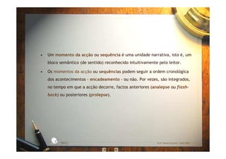 • Um momento da acção ou sequência é uma unidade narrativa, isto é, um
bloco semântico (de sentido) reconhecido intuitivamente pelo leitor.
• Os momentos da acção ou sequências podem seguir a ordem cronológica
dos acontecimentos - encadeamento - ou não. Por vezes, são integrados,
no tempo em que a acção decorre, factos anteriores (analepse ou flash-
back) ou posteriores (prolepse).
EBICC Prof. Teresa Pombo – Abril 2006
ESCOL
A
BÁSICA INTE
G
RADA
 