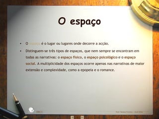 O espaço

•   O espaço é o lugar ou lugares onde decorre a acção.

•   Distinguem-se três tipos de espaços, que nem sempre se encontram em
    todas as narrativas: o espaço físico, o espaço psicológico e o espaço
    social. A multiplicidade dos espaços ocorre apenas nas narrativas de maior
    extensão e complexidade, como a epopeia e o romance.




                      S IC A IN T
                 BÁ               E
             A
                                  G
        L




                                      RA
         O
     ESC




                                      DA




                                           EBICC              Prof. Teresa Pombo – Abril 2006
 