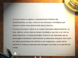 •   O tempo histórico engloba o enquadramento histórico dos
    acontecimentos, ou seja, revela-se nas indicações cronológicas que
    inserem a acção numa determinada época histórica.

•   O tempo psicológico refere-se ao tempo vivenciado subjectivamente, ou
    seja, opõe-se muitas vezes ao tempo cronológico, que tem a ver com os
    dados objectivos. O tempo psicológico revela-se nas impressões que as
    personagens manifestam relativamente ao desenrolar temporal, bem como
    nos dados provenientes da memória ou da imaginação, e pode indicar
    também as mudanças operadas pela passagem do tempo e as experiências
    vividas.

                      S IC A IN T
                 BÁ               E
             A
                                  G
        L




                                      RA
         O
     ESC




                                      DA




                                           EBICC           Prof. Teresa Pombo – Abril 2006
 