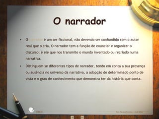 O narrador
•   O narrador é um ser ficcional, não devendo ser confundido com o autor
    real que o cria. O narrador tem a função de enunciar e organizar o
    discurso; é ele que nos transmite o mundo inventado ou recriado numa
    narrativa.

•   Distinguem-se diferentes tipos de narrador, tendo em conta a sua presença
    ou ausência no universo da narrativa, a adopção de determinado ponto de
    vista e o grau de conhecimento que demonstra ter da história que conta.




                      S IC A IN T
                 BÁ               E
             A
                                  G
        L




                                      RA
         O
     ESC




                                      DA




                                           EBICC                Prof. Teresa Pombo – Abril 2006
 