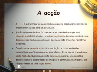 A acção
•   A acção é o desenrolar de acontecimentos que se relacionam entre si e se
    encaminham ou não para um desenlace.

•   A ordenação ou estrutura de uma narrativa caracteriza-se por uma
    situação inicial (introdução), um desenvolvimento (acontecimentos) e um
    desenlace (desfecho ou conclusão), que não existe em certas narrativas
    modernas.

•   Quando existe desenlace, isto é, a resolução de todas as dúvidas,
    expectativas, conflitos ou anseios acumulados, diz-se que se trata de uma
    acção fechada. Quando não existe desenlace, ou seja, se a narrativa
    deixar ao leitor a possibilidade de imaginar a continuação da história, diz-
    se que se trata de uma acção aberta.
                 BÁ
                      S IC A IN T
                                  E
             A
                                  G
        L




                                      RA
         O
     ESC




                                      DA




                                           EBICC              Prof. Teresa Pombo – Abril 2006
 
