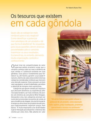 Capa                                                                     Por Roberto Nunes Filho




     Os tesouros que existem
     em cada gôndola
     Quais são as categorias mais
     rentáveis para o seu negócio?
     Como identificar o potencial
     mercadológico de um produto e de
     que forma trabalhá-lo? As respostas
     para essas questões abrem diversas
     possibilidades para o varejista
     maximizar os seus resultados.
     Esclarecê-las, no entanto, demanda
     muita organização, controle e
     conhecimento

     O    atual nível de competitividade do setor
          supermercadista brasileiro exige que o
     varejista conheça cada vez mais a dinâmica de
     suas vendas e o potencial existente em suas
     gôndolas. Esse passo é fundamental para for-
     talecer ou, até mesmo, garantir a sua saúde fi-
     nanceira. Dentro de cada cesta existem diversas
     categorias consideradas rentáveis que merecem
     uma atenção especial. Estas possuem um bom
     valor agregado e, se bem trabalhadas, permitem
     a obtenção de margens mais expressivas.
         Categorias que geram vendas por impulso e
     que oferecem benefícios ou experiências dife-
     renciadas tendem a ser mais rentáveis. De acor-
     do com diretora da consultoria Mind Shopper,
     Alessandra Lima, tais categorias precisam ser
     muito bem promovidas nos pontos de venda, já          “Há vários fatores que podem ofuscar o
     que a tendência do shopper, de uma forma geral,      potencial de um produto, como exposição
     é sempre se direcionar aos produtos de alto giro,
     que tradicionalmente registram preços mais          ruim, ruptura, preço inadequado, problemas
     baixos. “É muito importante criar atratividades        operacionais e excesso no sortimento”
     e gerar interação para despertar o interesse dos
     clientes por estes itens. Não adianta ter valor


32             Agosto 2012
 