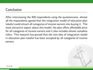 Conclusion
After interviewing the 400 respondents using the questionnaire, almost
all the respondents agreed that the integration model of education plan
takaful could attract all categories of income earners into buying it. The
most attractive aspect about this model, the plan oﬀers aﬀordable price
for all categories of income earners and it also includes almost complete
riders. This research has proved that the new idea of integration model
in education plan takaful has been accepted by all categories of income
earners.

13 of 16

 