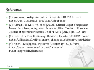 References
• (1) Insurance. Wikipedia. Retrieved October 10, 2012, from:

http://en.wikipedia.org/wiki/Insurance
• (2) Ahmad , W.M.A. W. et al (2012). Ordinal Logistic Regression

Model for a New Intergration Education Plan Takaful . European
Journal of Scientiﬁc Research . Vol.71 No.1 (2012), pp. 109-116
• (3) Rider. The Free Dictionary. Retrieved October 10, 2012, from:

http://financial-dictionary.thefreedictionary.com/Rider
• (4) Rider. Investopedia. Retrieved October 10, 2012, from:

http://www.investopedia.com/terms/r/
rider.asp#axzz28tkck3kE

15 of 16

 