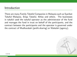 Introduction
There are many Family Takaful Companies in Malaysia such as Syarikat
Takaful Malaysia, Etiqa Takaful, Ikhlas and others. The businesses
in takaful used the takaful operator as the administrator of the fund
and manages the fund in trust on behalf of the participants, and the
contract between the participants and the operator is governed under
the contract of Mudharabah (proﬁt-sharing) or Wakalah (agency).

3 of 16

 