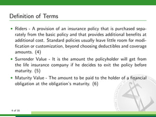Deﬁnition of Terms
• Riders - A provision of an insurance policy that is purchased sepa-

rately from the basic policy and that provides additional beneﬁts at
additional cost. Standard policies usually leave little room for modiﬁcation or customization, beyond choosing deductibles and coverage
amounts. (4)
• Surrender Value - It is the amount the policyholder will get from

the life insurance company if he decides to exit the policy before
maturity. (5)
• Maturity Value - The amount to be paid to the holder of a ﬁnancial

obligation at the obligation’s maturity. (6)

4 of 16

 