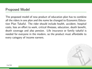 Proposed Model
The proposed model of new product of education plan has to combine
all the riders in one plan and the name be changed to Economic Education Plan Takaful. The rider should include health, accident, hospital
costs, loss an eﬀort to work, critical illnesses, education, death beneﬁt,
death coverage and also pension. Life insurance or family takaful is
needed for everyone in the modern, so the product must aﬀordable to
every category of income earners.

5 of 16

 