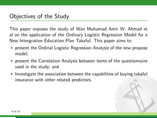 Objectives of the Study
This paper exposes the study of Wan Muhamad Amir W. Ahmad et
al on the application of the Ordinary Logistic Regression Model for a
New Intergration Education Plan Takaful. This paper aims to:
• present the Ordinal Logistic Regression Analysis of the new propose

model;
• present the Correlation Analysis between items of the questionnaire

used in the study; and
• Investigate the association between the capabilities of buying takaful

insurance with other related predictors.

6 of 16

 