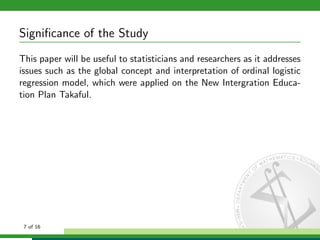 Signiﬁcance of the Study
This paper will be useful to statisticians and researchers as it addresses
issues such as the global concept and interpretation of ordinal logistic
regression model, which were applied on the New Intergration Education Plan Takaful.

7 of 16

 
