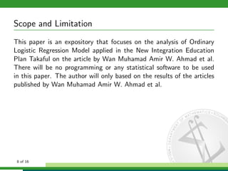 Scope and Limitation
This paper is an expository that focuses on the analysis of Ordinary
Logistic Regression Model applied in the New Integration Education
Plan Takaful on the article by Wan Muhamad Amir W. Ahmad et al.
There will be no programming or any statistical software to be used
in this paper. The author will only based on the results of the articles
published by Wan Muhamad Amir W. Ahmad et al.

8 of 16

 