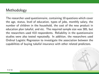 Methodology
The researcher used questionnaire, containing 10 questions which cover
the age, status, level of education, types of jobs, monthly salary, the
number of children in the household, the cost of the new product in
education plan takaful, and etc. The required sample size was 385, but
the researchers used 410 respondents. Reliability in the questionnaire
studies were also tested repeatedly. In addition, the researchers used
Ordinal Logistic Regression to investigate the association between the
capabilities of buying takaful insurance with other related predictors.

9 of 16

 