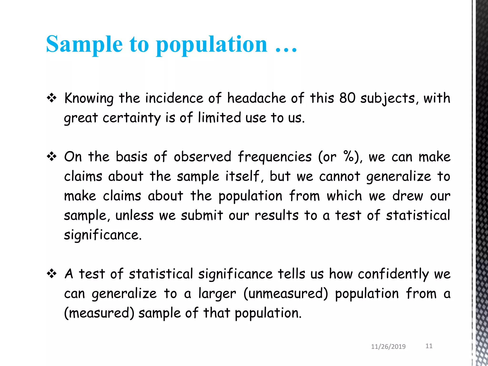 Sample to population …
 Knowing the incidence of headache of this 80 subjects, with
great certainty is of limited use to us.
 On the basis of observed frequencies (or %), we can make
claims about the sample itself, but we cannot generalize to
make claims about the population from which we drew our
sample, unless we submit our results to a test of statistical
significance.
 A test of statistical significance tells us how confidently we
can generalize to a larger (unmeasured) population from a
(measured) sample of that population.
11/26/2019 11
 