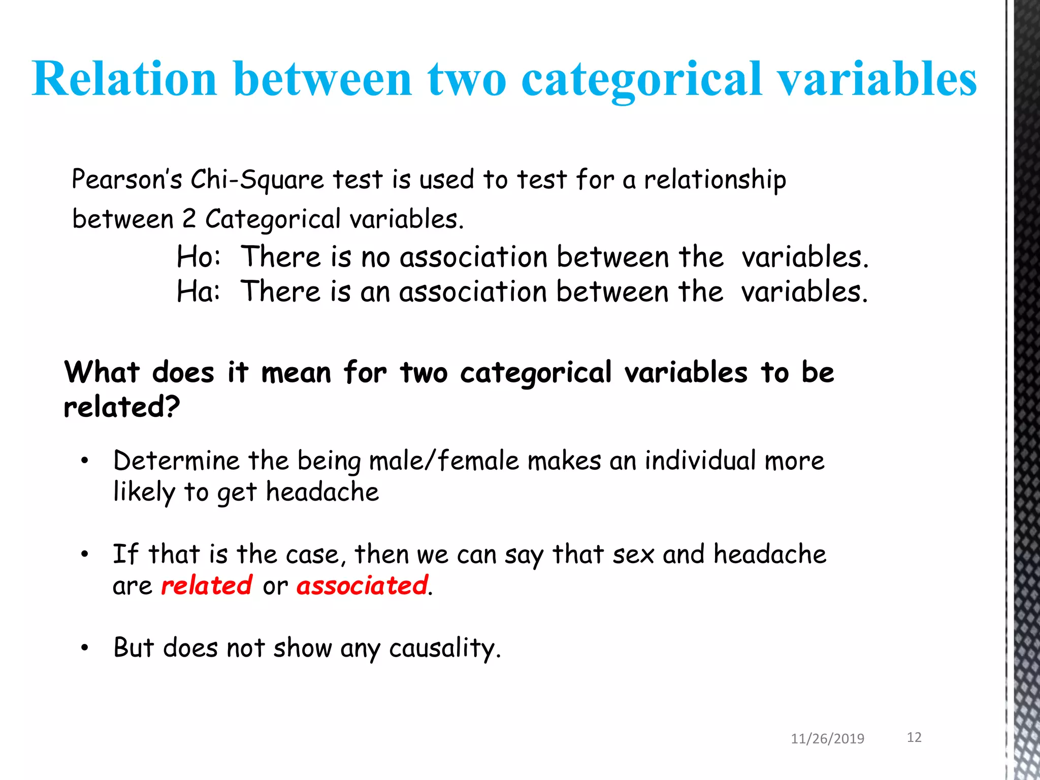 Pearson’s Chi-Square test is used to test for a relationship
between 2 Categorical variables.
Ho: There is no association between the variables.
Ha: There is an association between the variables.
Relation between two categorical variables
What does it mean for two categorical variables to be
related?
• Determine the being male/female makes an individual more
likely to get headache
• If that is the case, then we can say that sex and headache
are related or associated.
• But does not show any causality.
11/26/2019 12
 