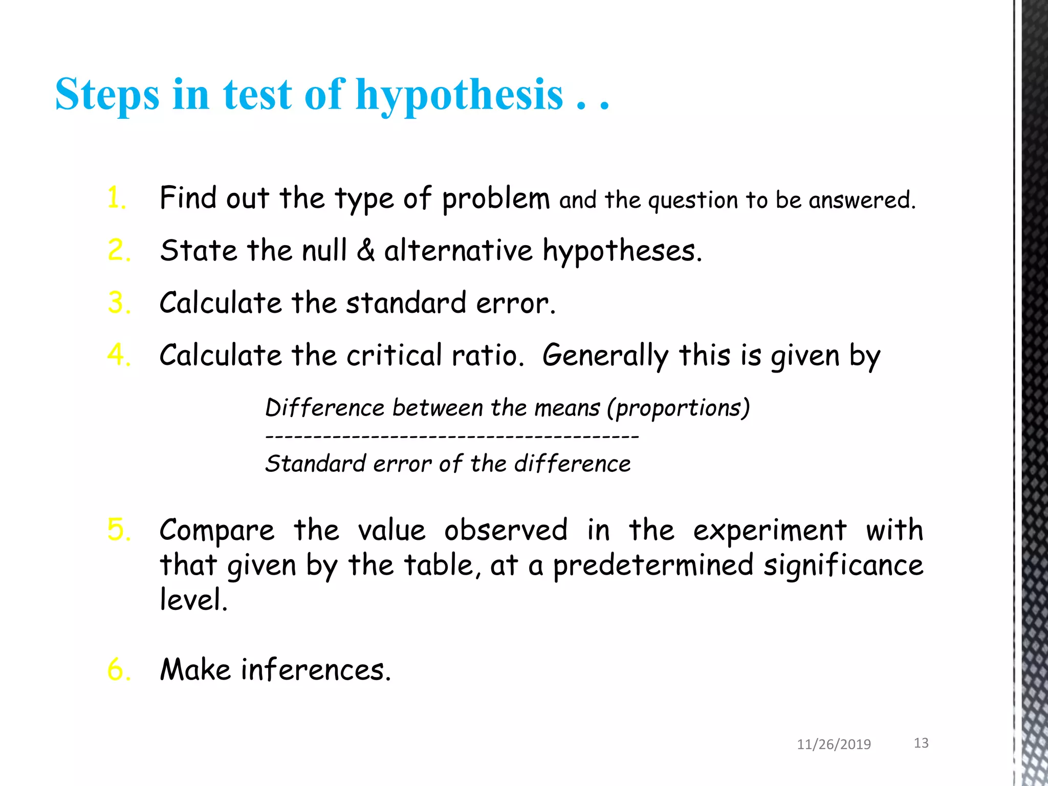 Steps in test of hypothesis . .
1. Find out the type of problem and the question to be answered.
2. State the null & alternative hypotheses.
3. Calculate the standard error.
4. Calculate the critical ratio. Generally this is given by
Difference between the means (proportions)
---------------------------------------
Standard error of the difference
5. Compare the value observed in the experiment with
that given by the table, at a predetermined significance
level.
6. Make inferences.
11/26/2019 13
 