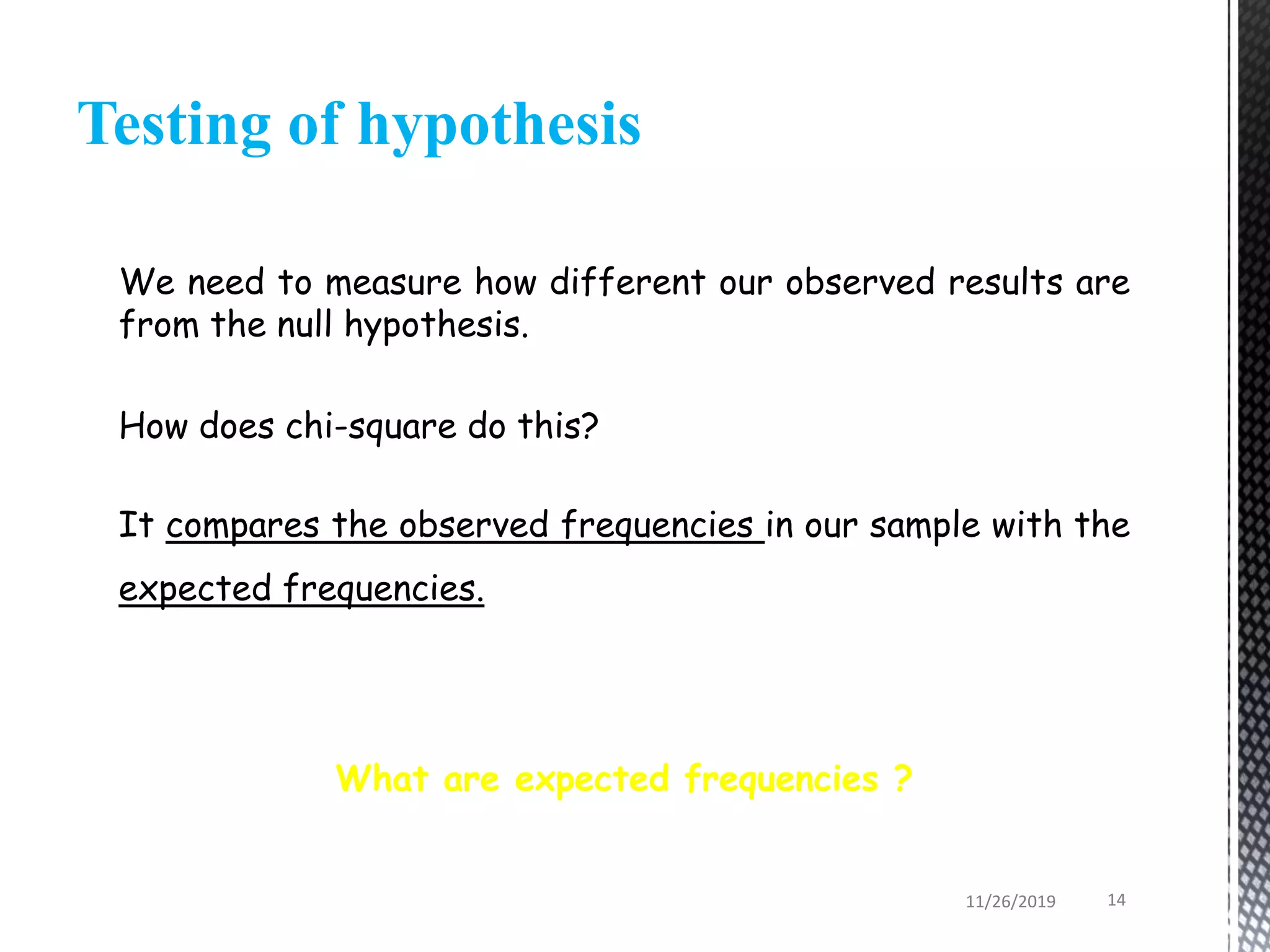 Testing of hypothesis
We need to measure how different our observed results are
from the null hypothesis.
How does chi-square do this?
It compares the observed frequencies in our sample with the
expected frequencies.
What are expected frequencies ?
11/26/2019 14
 
