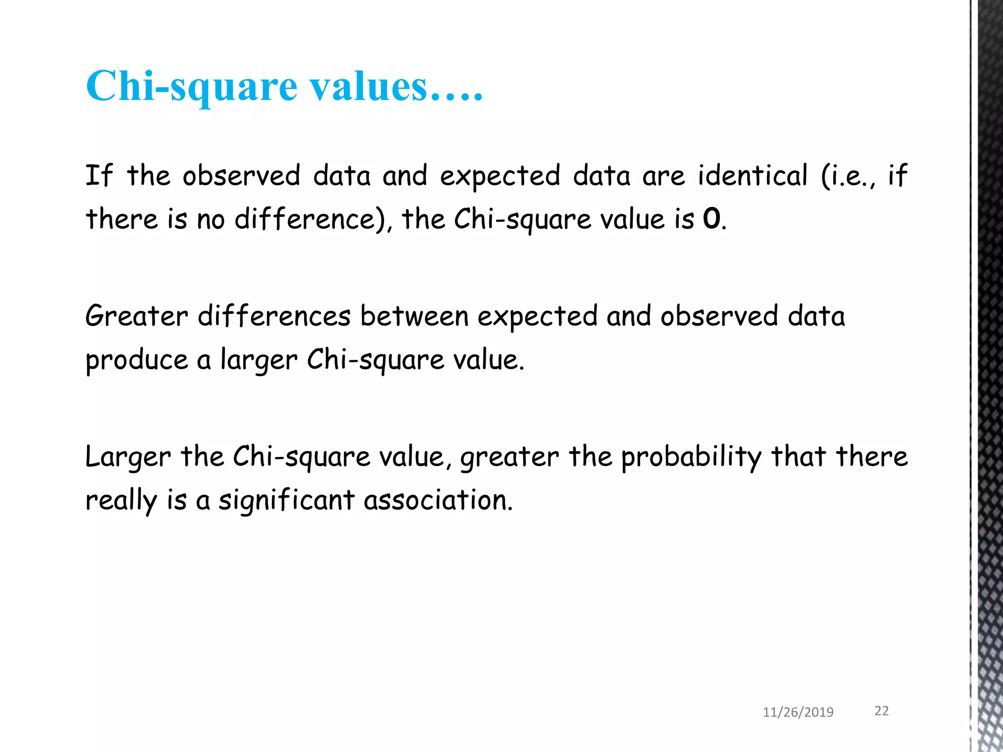 Chi-square values….
If the observed data and expected data are identical (i.e., if
there is no difference), the Chi-square value is 0.
Greater differences between expected and observed data
produce a larger Chi-square value.
Larger the Chi-square value, greater the probability that there
really is a significant association.
11/26/2019 22
 